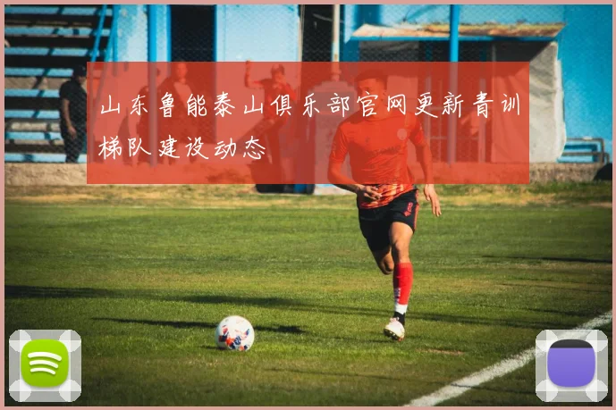 山东鲁能泰山俱乐部官网更新青训梯队建设动态