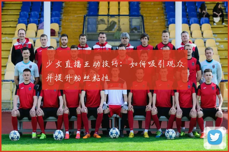少女直播互动技巧：如何吸引观众并提升粉丝粘性
