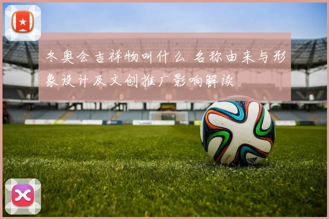 冬奥会吉祥物叫什么 名称由来与形象设计及文创推广影响解读