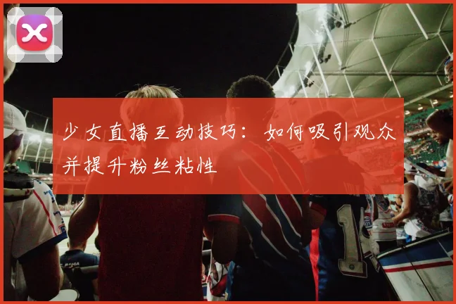 少女直播互动技巧：如何吸引观众并提升粉丝粘性