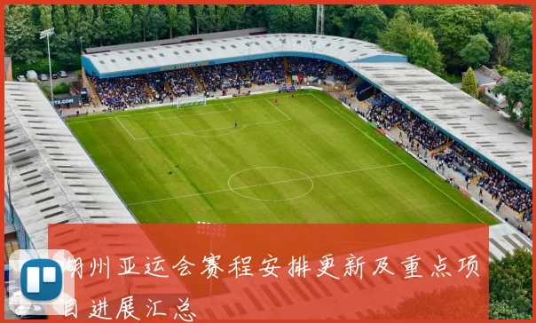 湖州亚运会赛程安排更新及重点项目进展汇总