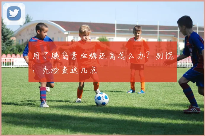 用了胰岛素血糖还高怎么办？别慌，先检查这几点