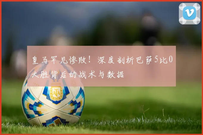 皇马罕见惨败！深度剖析巴萨5比0大胜背后的战术与数据