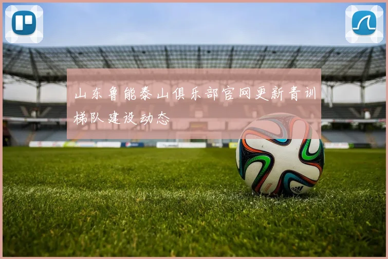 山东鲁能泰山俱乐部官网更新青训梯队建设动态