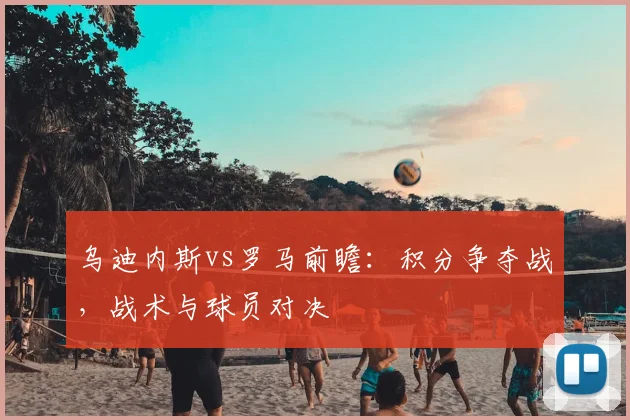 乌迪内斯vs罗马前瞻：积分争夺战，战术与球员对决