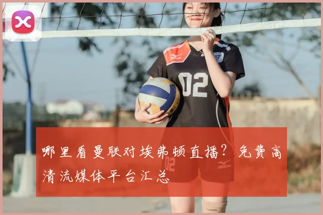 哪里看曼联对埃弗顿直播？免费高清流媒体平台汇总