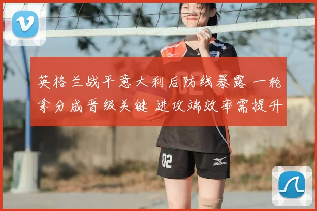 英格兰战平意大利后防线暴露 一轮拿分成晋级关键 进攻端效率需提升