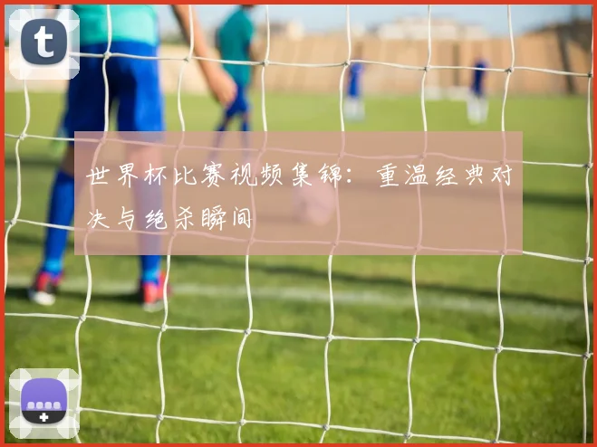 世界杯比赛视频集锦：重温经典对决与绝杀瞬间