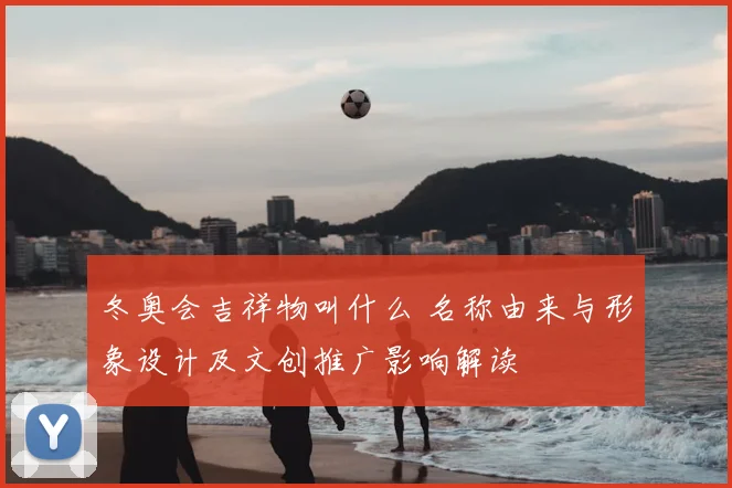 冬奥会吉祥物叫什么 名称由来与形象设计及文创推广影响解读