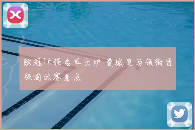 欧冠16强名单出炉 曼城皇马领衔晋级淘汰赛看点