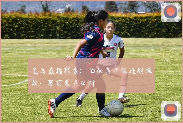 皇马直播预告：伯纳乌主场迎战强敌，赛前看点分析