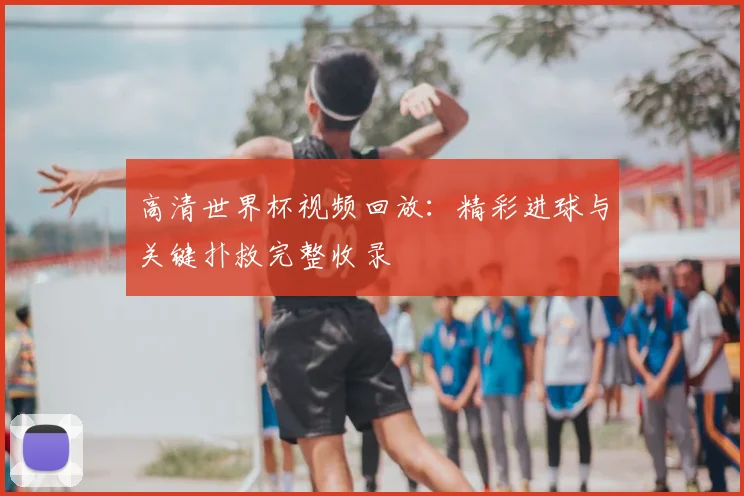 高清世界杯视频回放：精彩进球与关键扑救完整收录