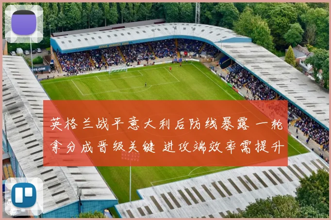 英格兰战平意大利后防线暴露 一轮拿分成晋级关键 进攻端效率需提升