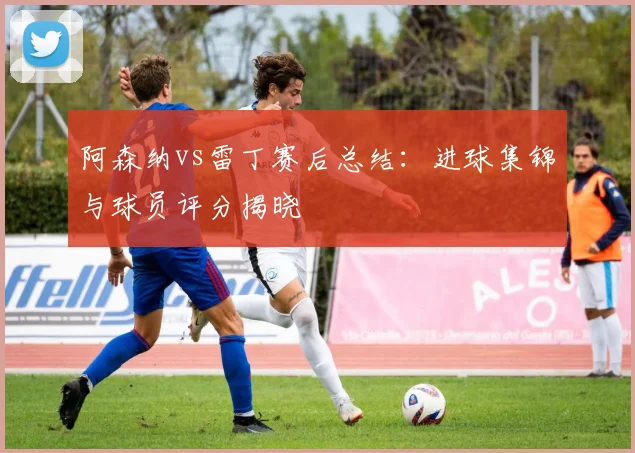 阿森纳vs雷丁赛后总结：进球集锦与球员评分揭晓