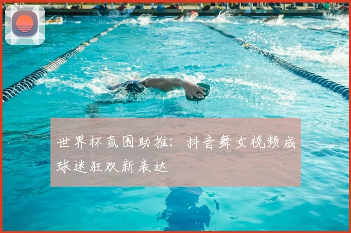 世界杯氛围助推：抖音舞女视频成球迷狂欢新表达